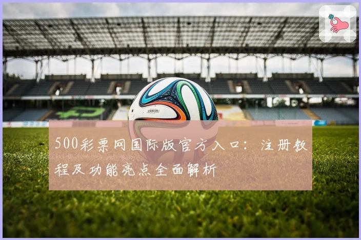 500彩票网国际版官方入口：注册教程及功能亮点全面解析