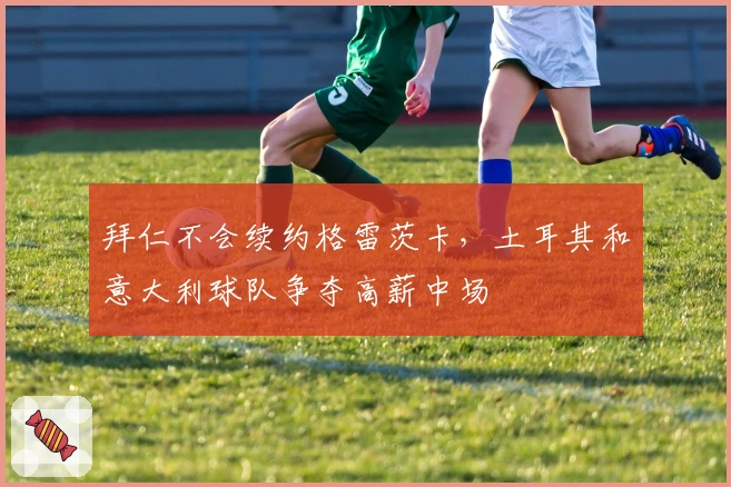 拜仁不会续约格雷茨卡，土耳其和意大利球队争夺高薪中场