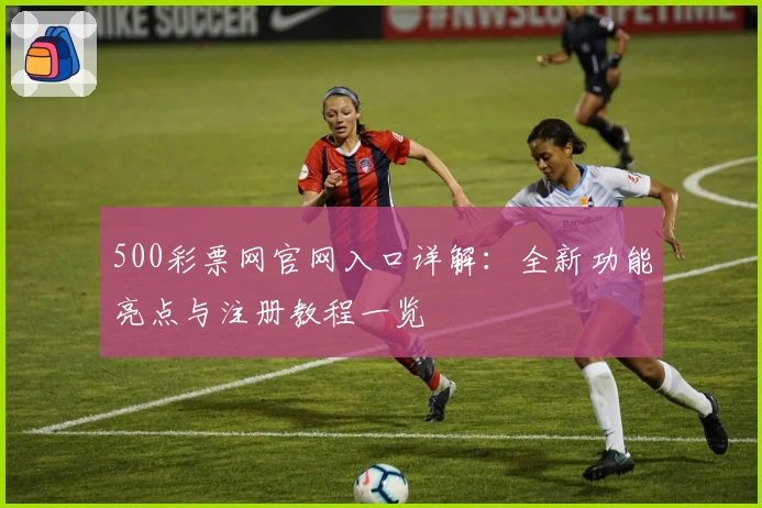 500彩票网官网入口详解：全新功能亮点与注册教程一览