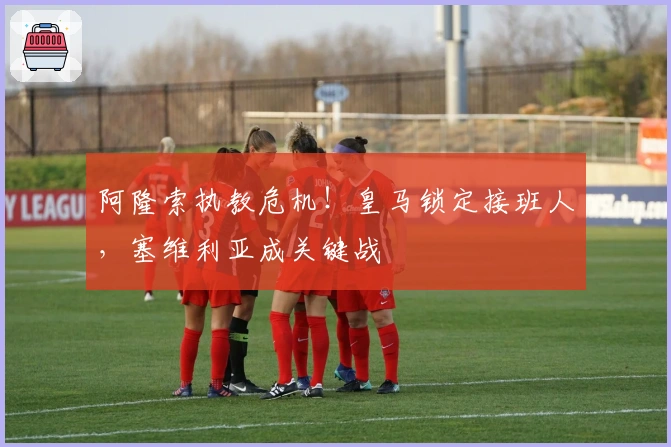 阿隆索执教危机！皇马锁定接班人，塞维利亚成关键战