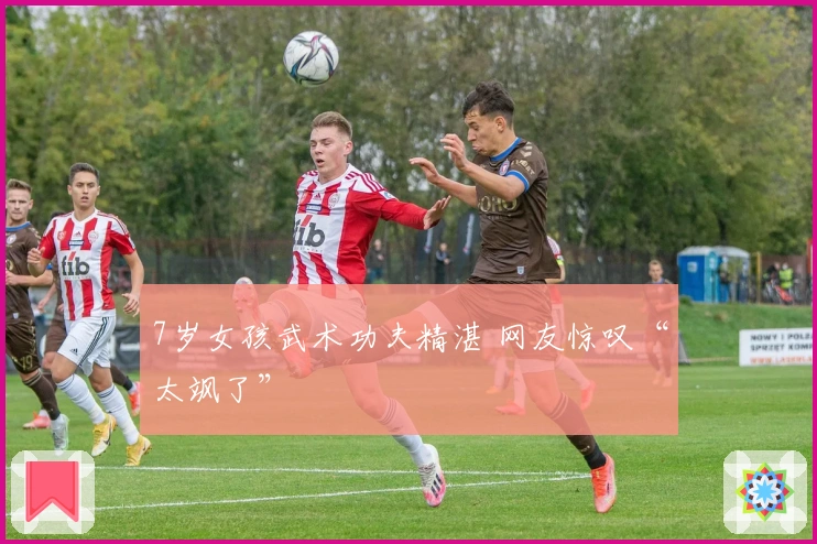 7岁女孩武术功夫精湛 网友惊叹“太飒了”