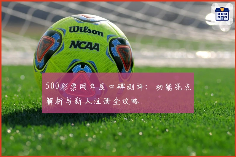 500彩票网年度口碑测评：功能亮点解析与新人注册全攻略