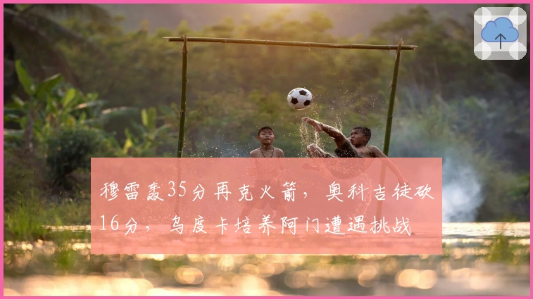 穆雷轰35分再克火箭，奥科吉徒砍16分，乌度卡培养阿门遭遇挑战