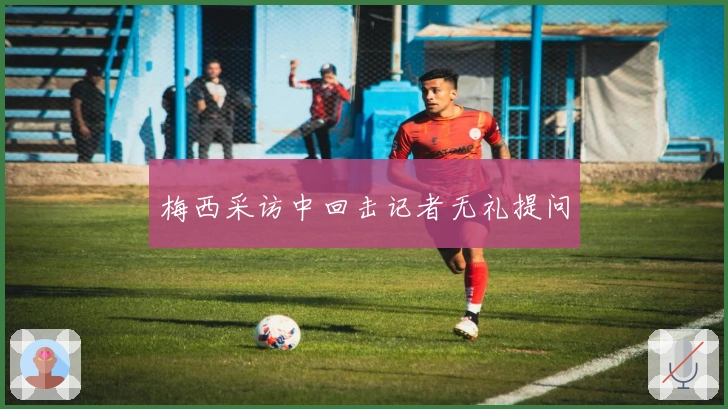 梅西采访中回击记者无礼提问