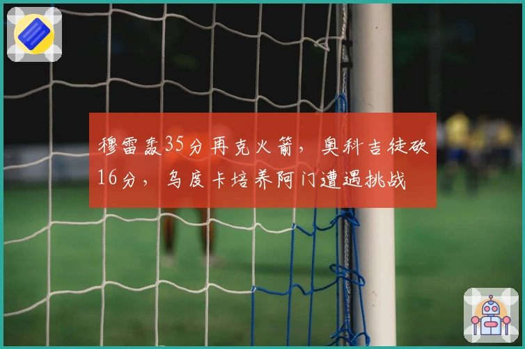 穆雷轰35分再克火箭，奥科吉徒砍16分，乌度卡培养阿门遭遇挑战