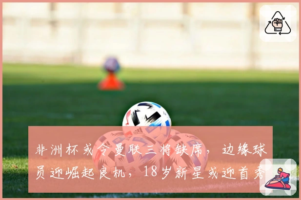 非洲杯或令曼联三将缺席，边缘球员迎崛起良机，18岁新星或迎首秀