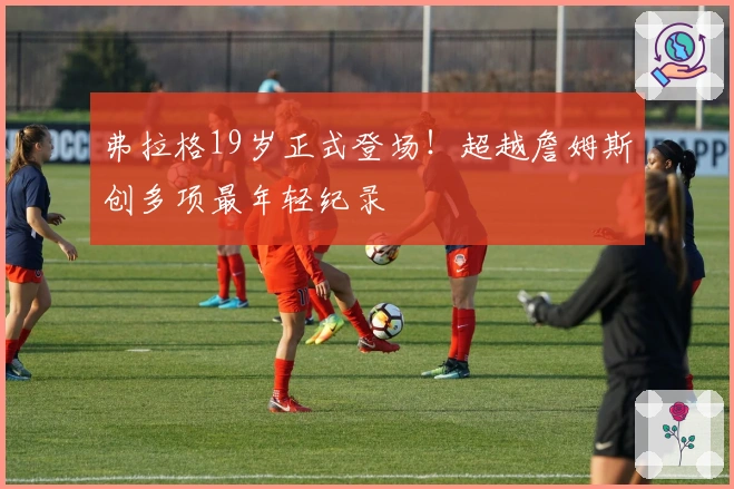 弗拉格19岁正式登场！超越詹姆斯创多项最年轻纪录