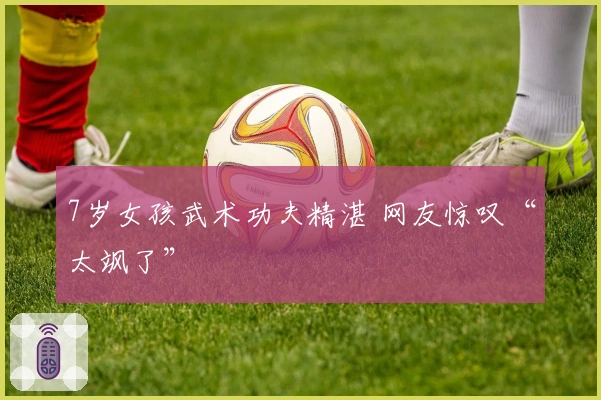 7岁女孩武术功夫精湛 网友惊叹“太飒了”