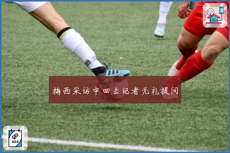 梅西采访中回击记者无礼提问