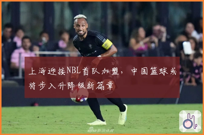 上海迎接NBL首队加盟，中国篮球或将步入升降级新篇章
