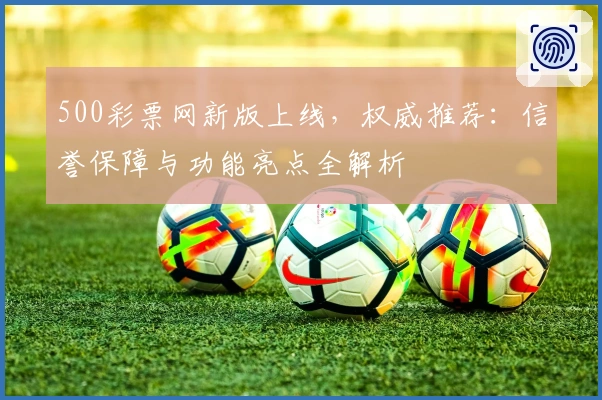 500彩票网新版上线，权威推荐：信誉保障与功能亮点全解析