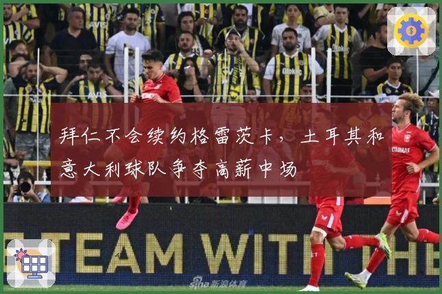 拜仁不会续约格雷茨卡，土耳其和意大利球队争夺高薪中场