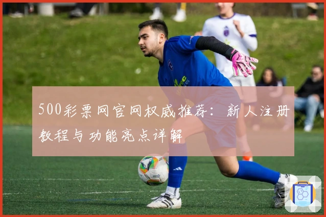 500彩票网官网权威推荐：新人注册教程与功能亮点详解